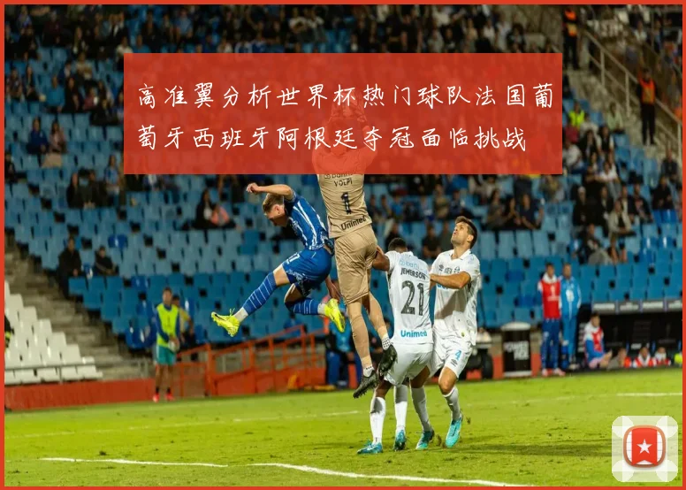 高准翼分析世界杯热门球队法国葡萄牙西班牙阿根廷夺冠面临挑战