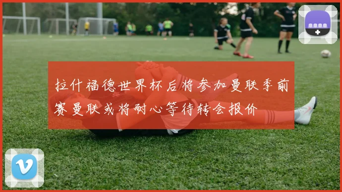 拉什福德世界杯后将参加曼联季前赛曼联或将耐心等待转会报价