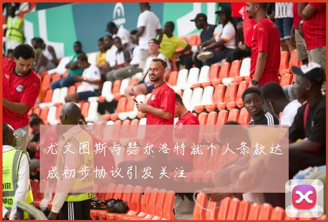 尤文图斯与瑟尔洛特就个人条款达成初步协议引发关注
