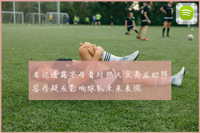 名记透露字母哥对热火交易后的阵容存疑或影响球队未来表现