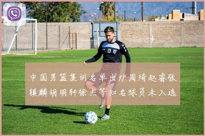 中国男篮集训名单出炉周琦赵睿张镇麟胡明轩徐杰等知名球员未入选