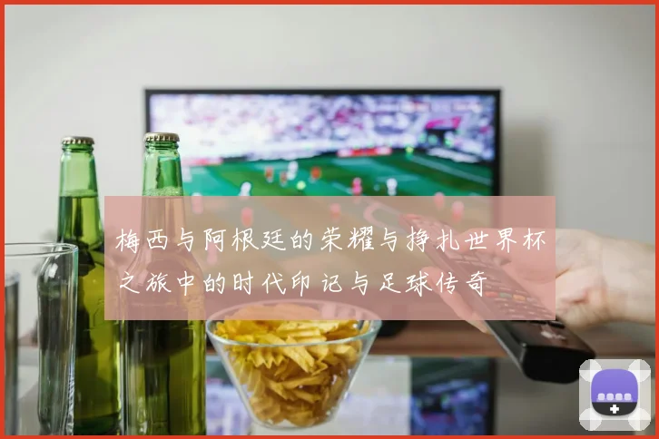 梅西与阿根廷的荣耀与挣扎世界杯之旅中的时代印记与足球传奇