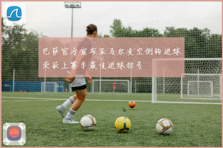 巴萨官方宣布亚马尔凌空侧钩进球荣获上赛季最佳进球称号