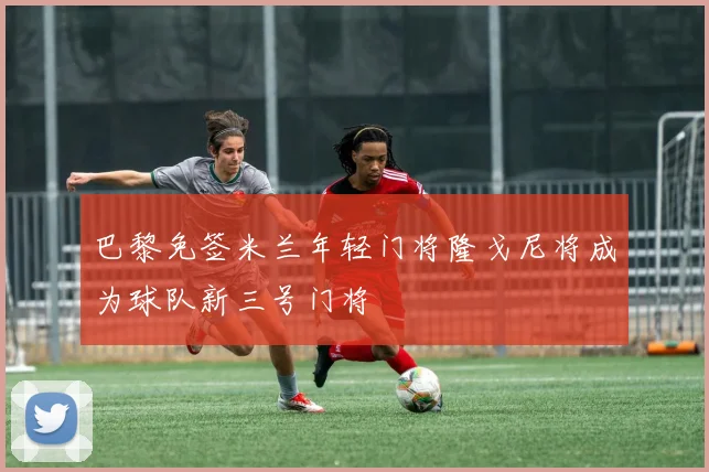 巴黎免签米兰年轻门将隆戈尼将成为球队新三号门将