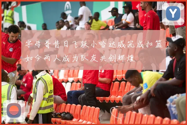 字母哥昔日飞跃小哈达威完成扣篮如今两人成为队友共创辉煌