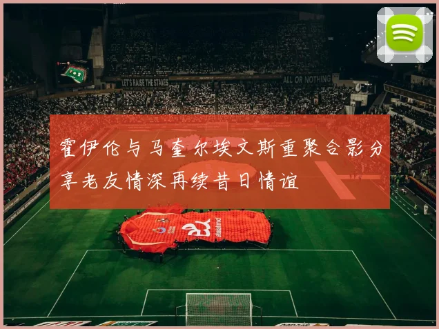 霍伊伦与马奎尔埃文斯重聚合影分享老友情深再续昔日情谊