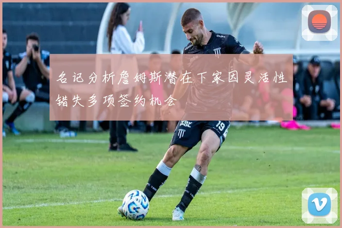 名记分析詹姆斯潜在下家因灵活性错失多项签约机会