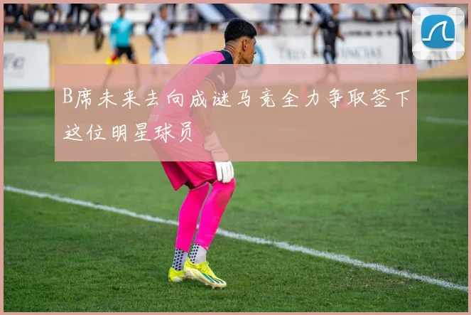 B席未来去向成谜马竞全力争取签下这位明星球员