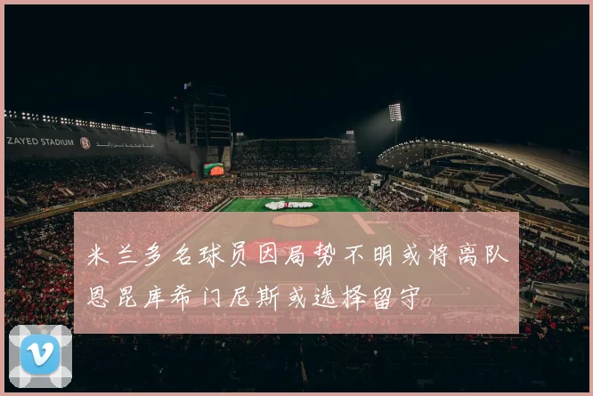 米兰多名球员因局势不明或将离队恩昆库希门尼斯或选择留守