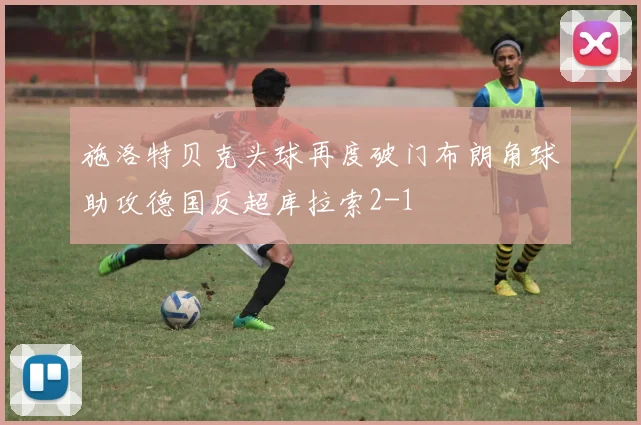 施洛特贝克头球再度破门布朗角球助攻德国反超库拉索2-1