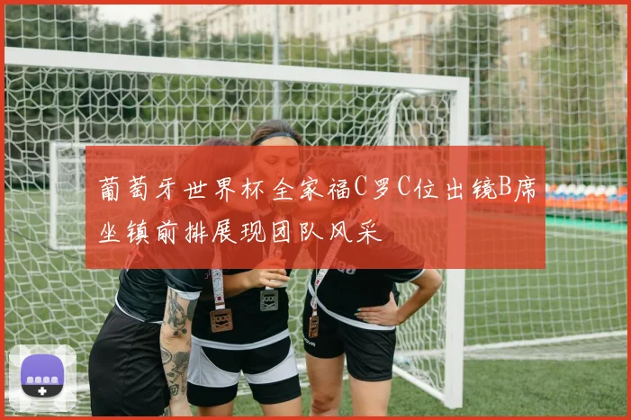 葡萄牙世界杯全家福C罗C位出镜B席坐镇前排展现团队风采